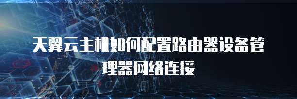 天翼云主机如何配置路由器设备管理器网络连接