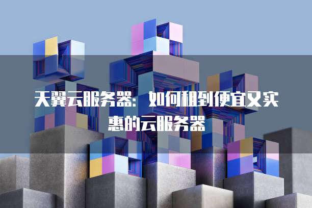 天翼云服务器:如何租到便宜又实惠的云服务器