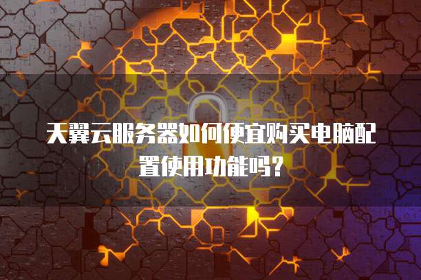 天翼云服务器如何便宜购买电脑配置使用功能吗?