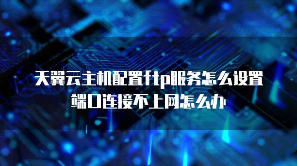 天翼云主机配置ftp服务怎么设置端口连接不上网怎么办