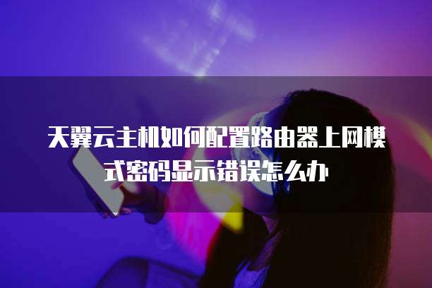 天翼云主机如何配置路由器上网模式密码显示错误怎么办