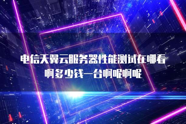 电信天翼云服务器性能测试在哪看啊多少钱一台啊呢啊呢