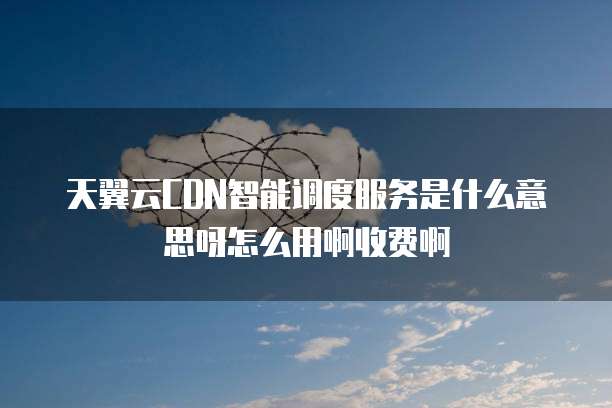 天翼云CDN智能调度服务是什么意思呀怎么用啊收费啊