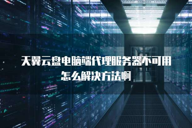 天翼云盘电脑端代理服务器不可用怎么解决方法啊