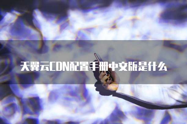 天翼云CDN配置手册中文版是什么
