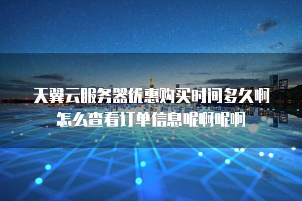 天翼云服务器优惠购买时间多久啊怎么查看订单信息呢啊呢啊