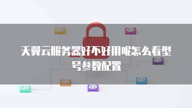 天翼云服务器好不好用呢怎么看型号参数配置