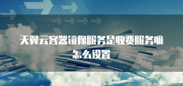 天翼云容器镜像服务是收费服务嘛怎么设置