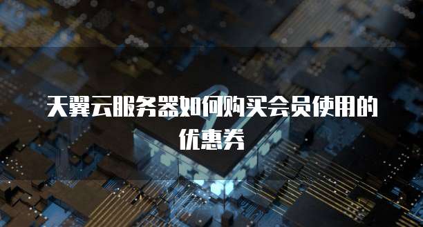 天翼云服务器如何购买会员使用的优惠券