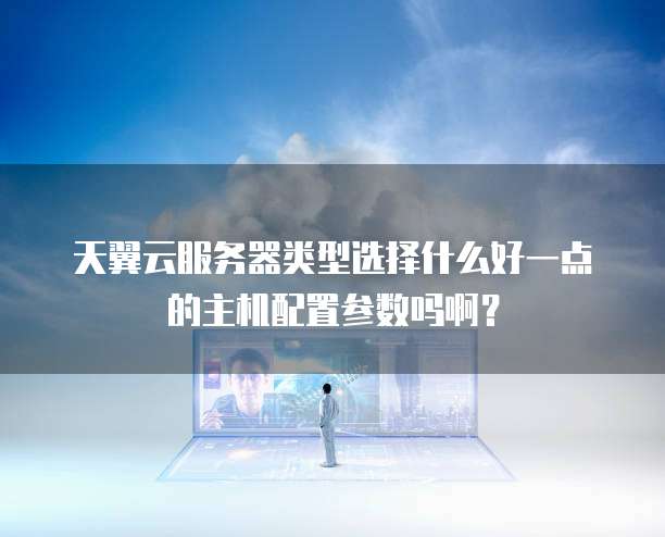 天翼云服务器类型选择什么好一点的主机配置参数吗啊?