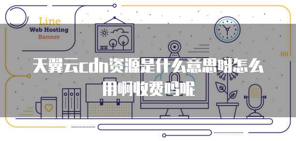 天翼云cdn资源是什么意思呀怎么用啊收费吗呢