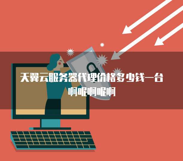 天翼云服务器代理价格多少钱一台啊呢啊呢啊