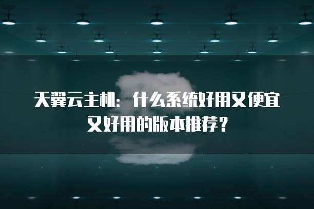 天翼云主机:什么系统好用又便宜又好用的版本推荐?