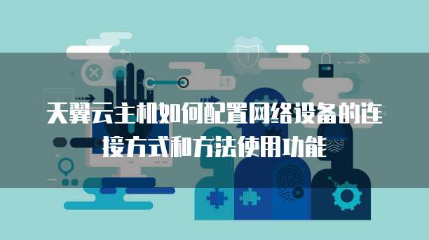天翼云主机如何配置网络设备的连接方式和方法使用功能