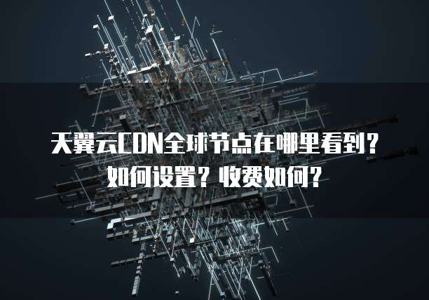 天翼云CDN全球节点在哪里看到?如何设置?收费如何?