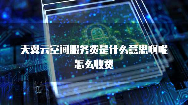 天翼云空间服务费是什么意思啊呢怎么收费
