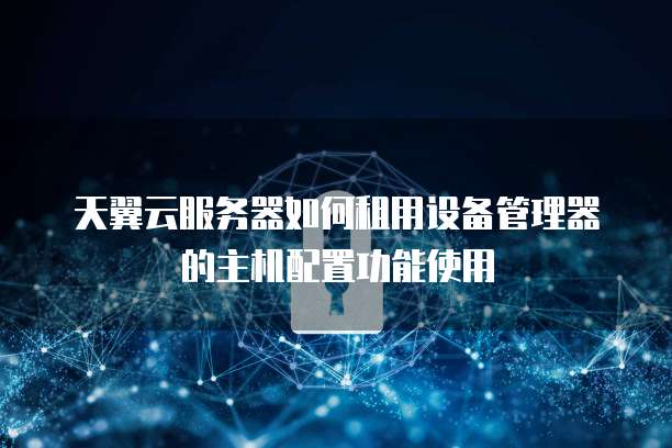 天翼云服务器如何租用设备管理器的主机配置功能使用