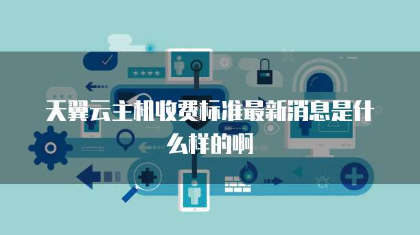 天翼云主机收费标准最新消息是什么样的啊