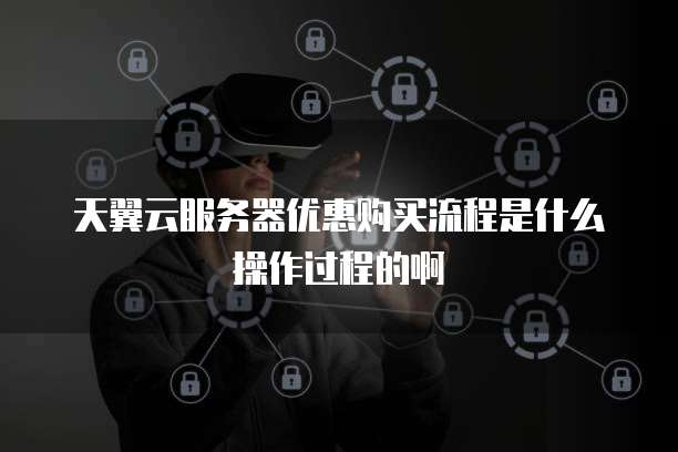 天翼云服务器优惠购买流程是什么操作过程的啊
