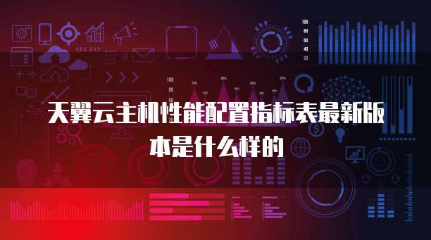 天翼云主机性能配置指标表最新版本是什么样的