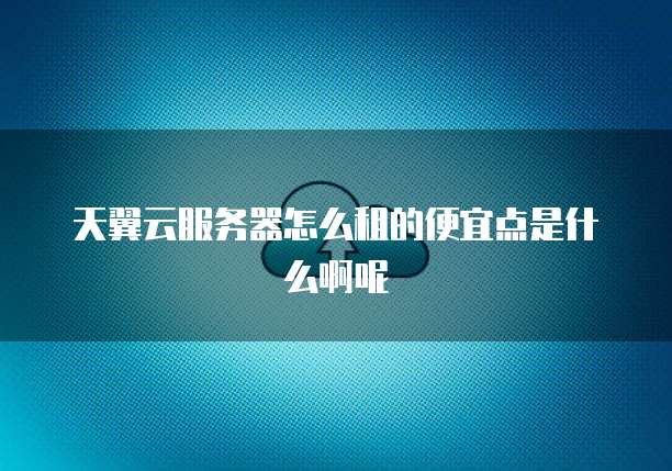 天翼云服务器怎么租的便宜点是什么啊呢