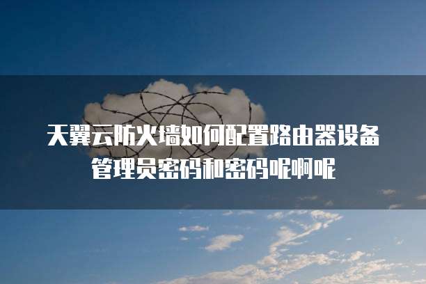 天翼云防火墙如何配置路由器设备管理员密码和密码呢啊呢