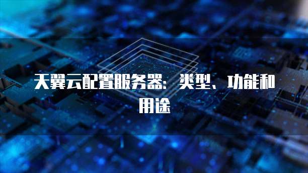 天翼云配置服务器:类型、功能和用途