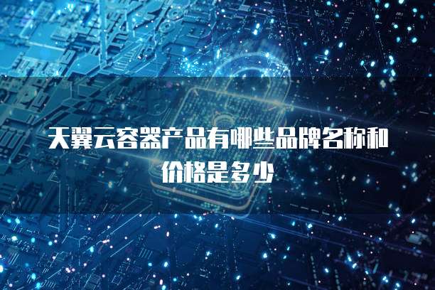 天翼云容器产品有哪些品牌名称和价格是多少