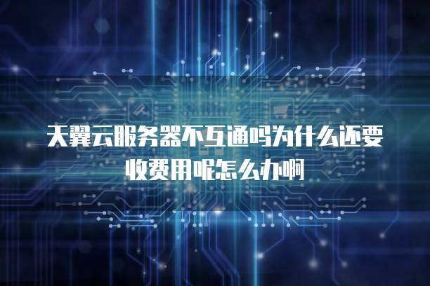 天翼云服务器不互通吗为什么还要收费用呢怎么办啊