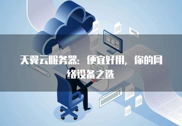 天翼云服务器:便宜好用,你的网络设备之选