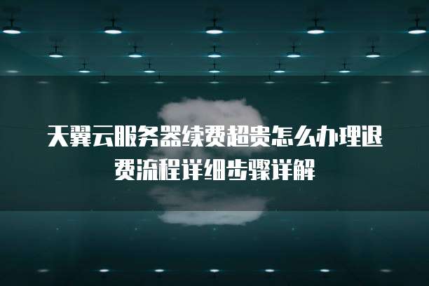 天翼云服务器续费超贵怎么办理退费流程详细步骤详解