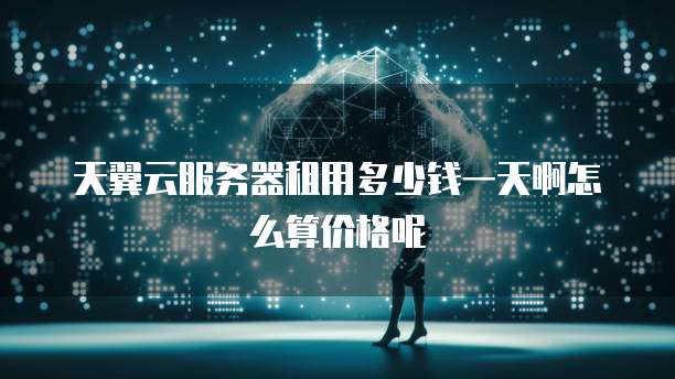 天翼云服务器租用多少钱一天啊怎么算价格呢