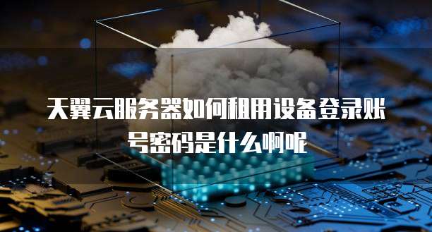 天翼云服务器如何租用设备登录账号密码是什么啊呢
