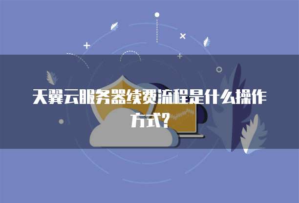 天翼云服务器续费流程是什么操作方式?