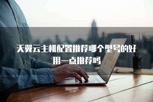天翼云主机配置推荐哪个型号的好用一点推荐吗