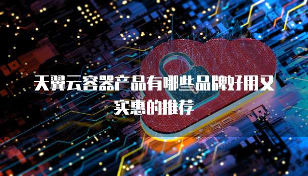 天翼云容器产品有哪些品牌好用又实惠的推荐