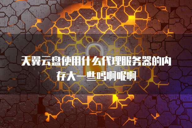 天翼云盘使用什么代理服务器的内存大一些吗啊呢啊