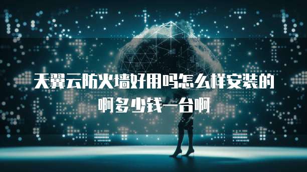 天翼云防火墙好用吗怎么样安装的啊多少钱一台啊