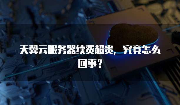 天翼云服务器续费超贵,究竟怎么回事?