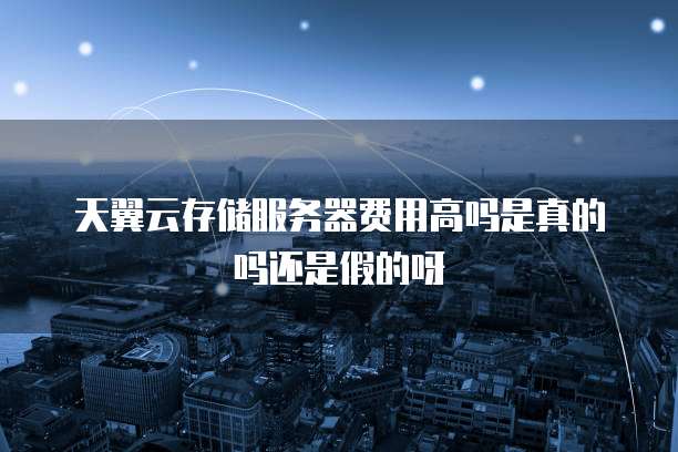天翼云存储服务器费用高吗是真的吗还是假的呀