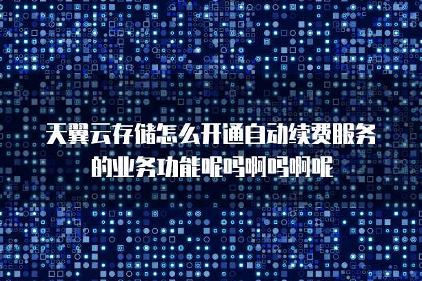 天翼云存储怎么开通自动续费服务的业务功能呢吗啊吗啊呢