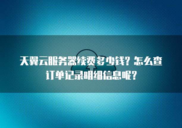 天翼云服务器续费多少钱？怎么查订单记录明细信息呢？