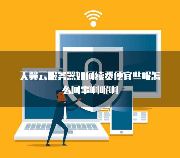 天翼云服务器如何续费便宜些呢怎么回事啊呢啊