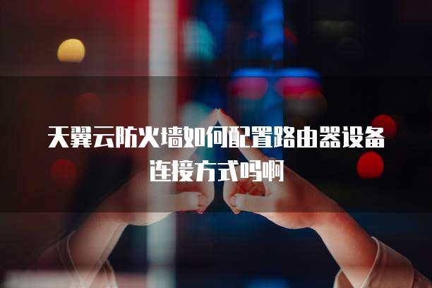 天翼云防火墙如何配置路由器设备连接方式吗啊