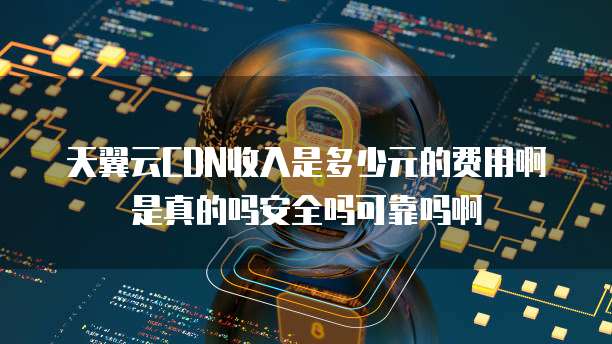 天翼云CDN收入是多少元的费用啊是真的吗安全吗可靠吗啊