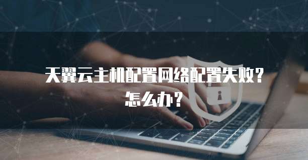  天翼云主机配置网络配置失败？怎么办？