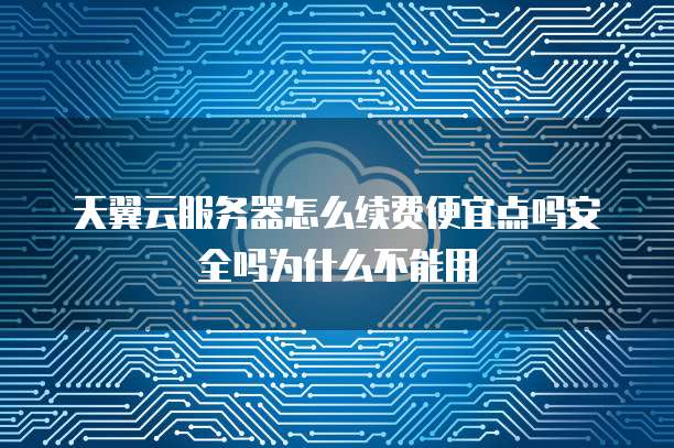 天翼云服务器怎么续费便宜点吗安全吗为什么不能用