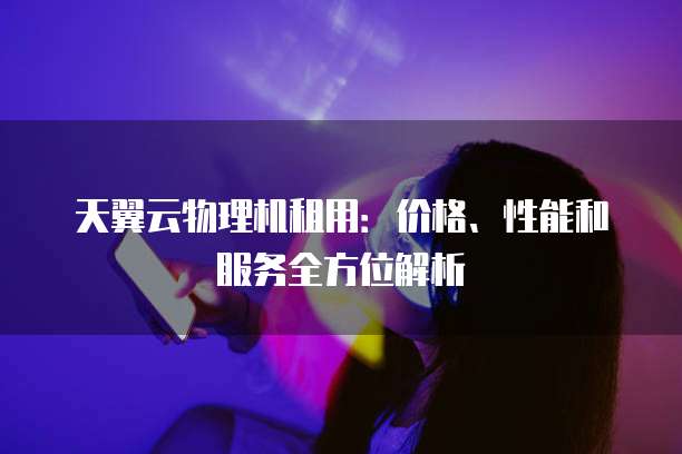 天翼云物理机租用:价格、性能和服务全方位解析