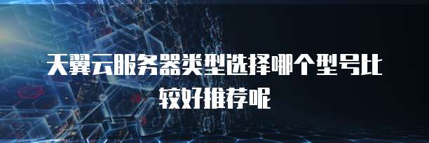 天翼云服务器类型选择哪个型号比较好推荐呢