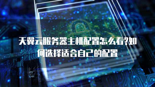 天翼云服务器主机配置怎么看?如何选择适合自己的配置